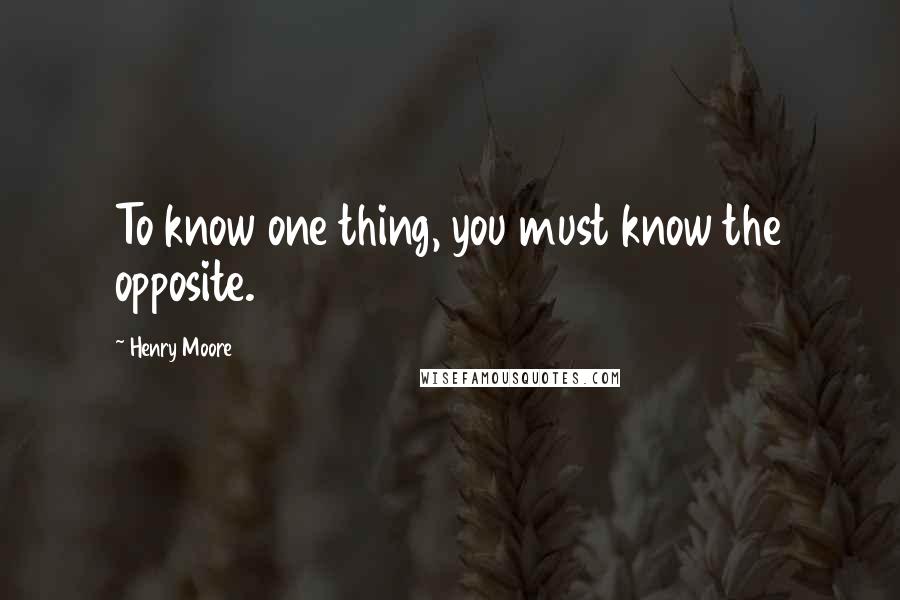 Henry Moore Quotes: To know one thing, you must know the opposite.