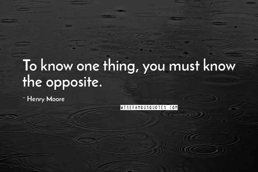 Henry Moore Quotes: To know one thing, you must know the opposite.