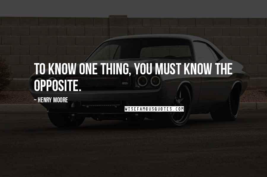 Henry Moore Quotes: To know one thing, you must know the opposite.