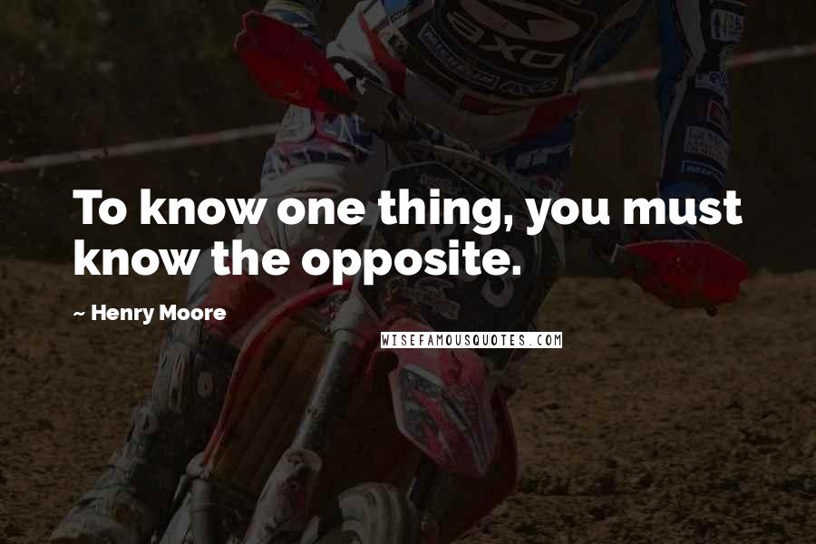 Henry Moore Quotes: To know one thing, you must know the opposite.