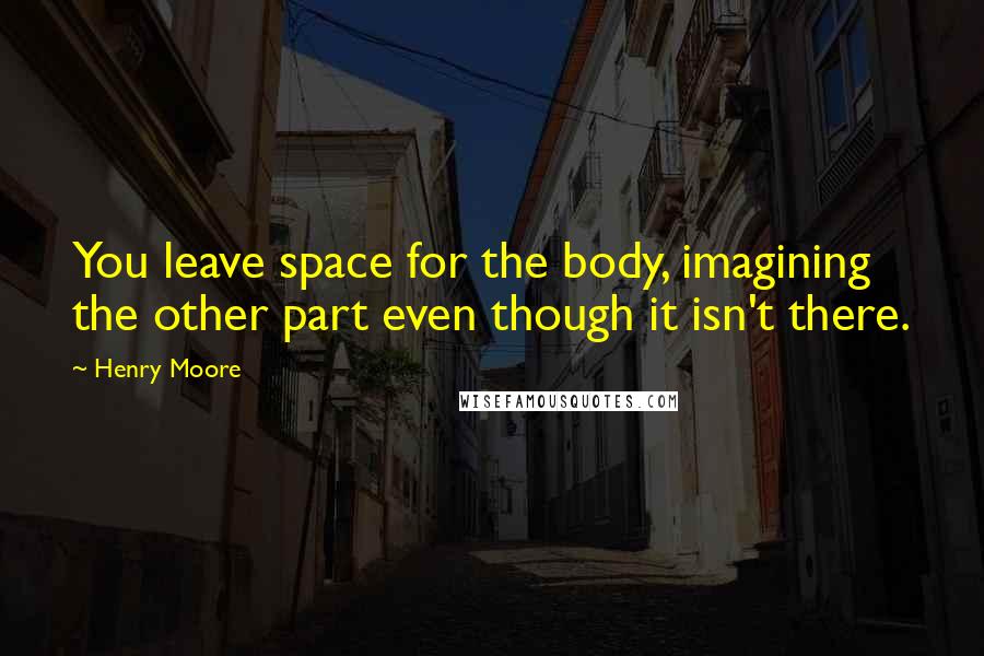 Henry Moore Quotes: You leave space for the body, imagining the other part even though it isn't there.