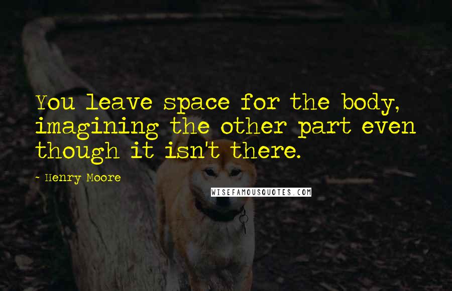 Henry Moore Quotes: You leave space for the body, imagining the other part even though it isn't there.