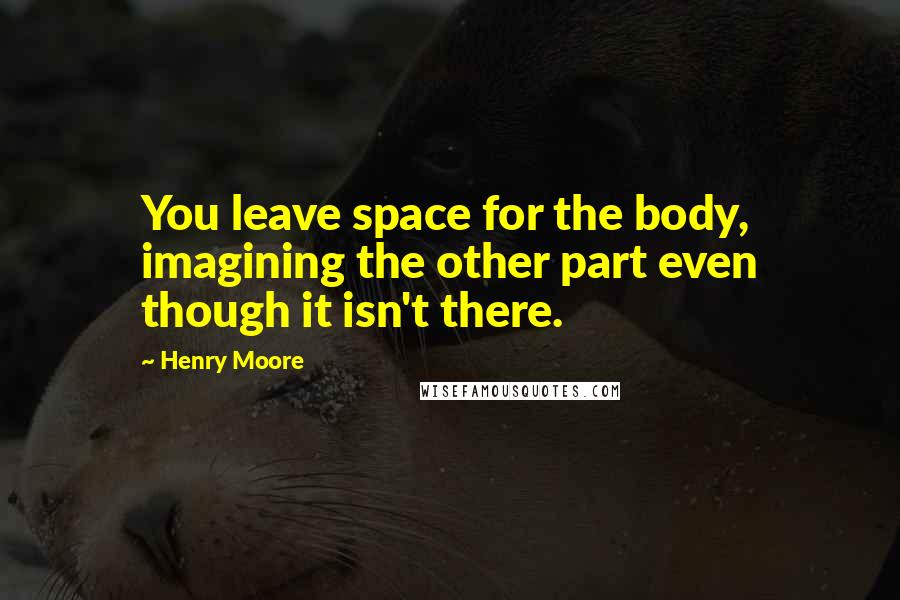 Henry Moore Quotes: You leave space for the body, imagining the other part even though it isn't there.