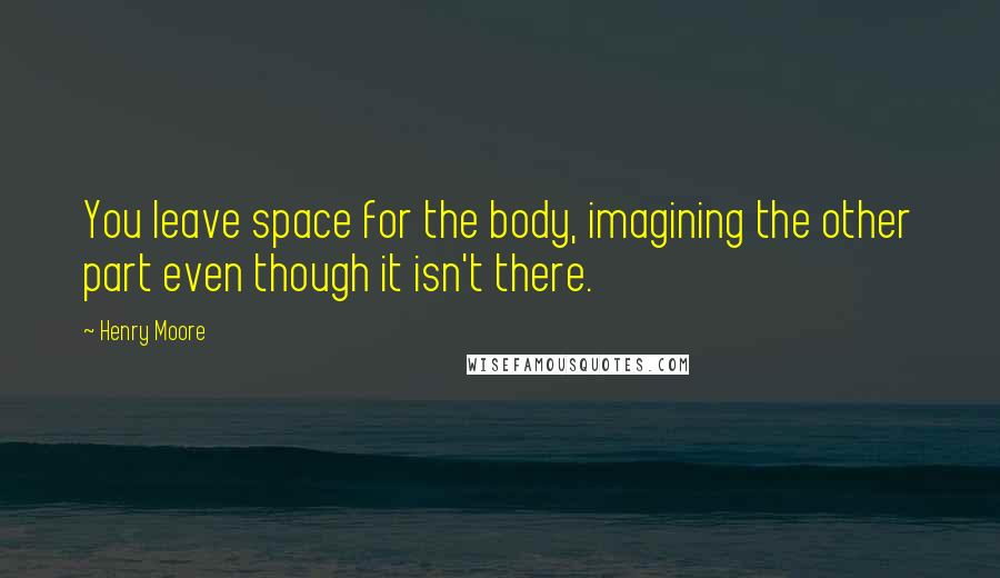 Henry Moore Quotes: You leave space for the body, imagining the other part even though it isn't there.