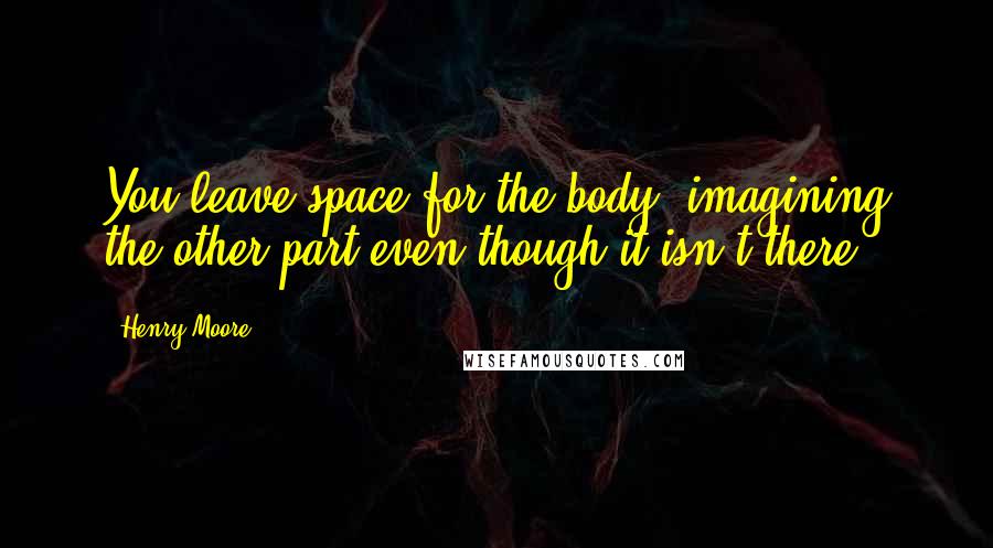 Henry Moore Quotes: You leave space for the body, imagining the other part even though it isn't there.