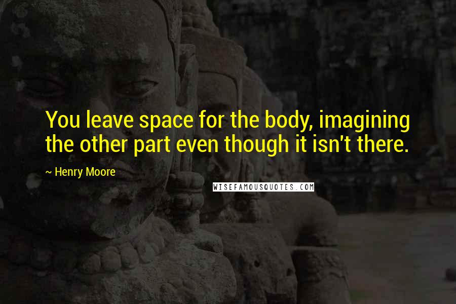 Henry Moore Quotes: You leave space for the body, imagining the other part even though it isn't there.