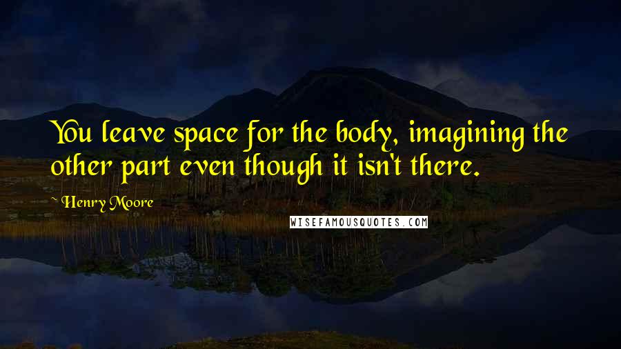 Henry Moore Quotes: You leave space for the body, imagining the other part even though it isn't there.