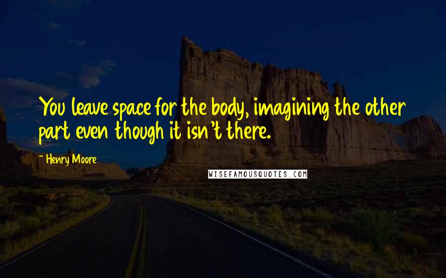 Henry Moore Quotes: You leave space for the body, imagining the other part even though it isn't there.