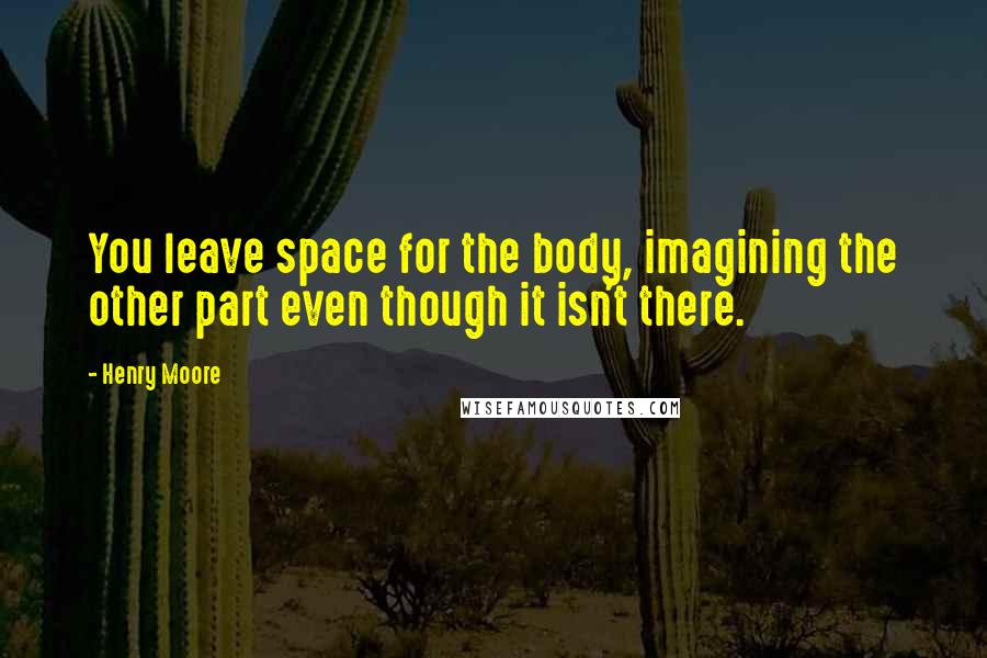 Henry Moore Quotes: You leave space for the body, imagining the other part even though it isn't there.