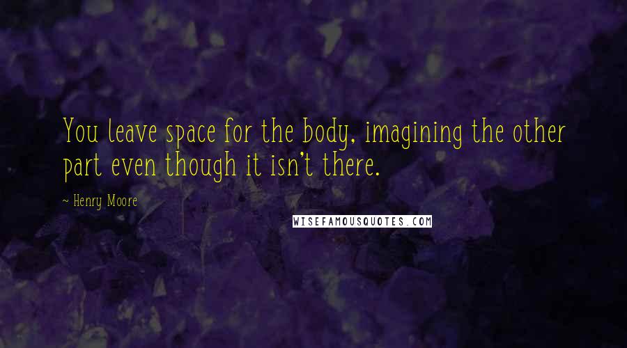 Henry Moore Quotes: You leave space for the body, imagining the other part even though it isn't there.