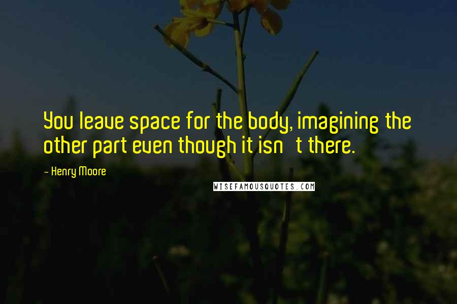 Henry Moore Quotes: You leave space for the body, imagining the other part even though it isn't there.