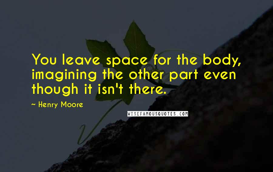 Henry Moore Quotes: You leave space for the body, imagining the other part even though it isn't there.