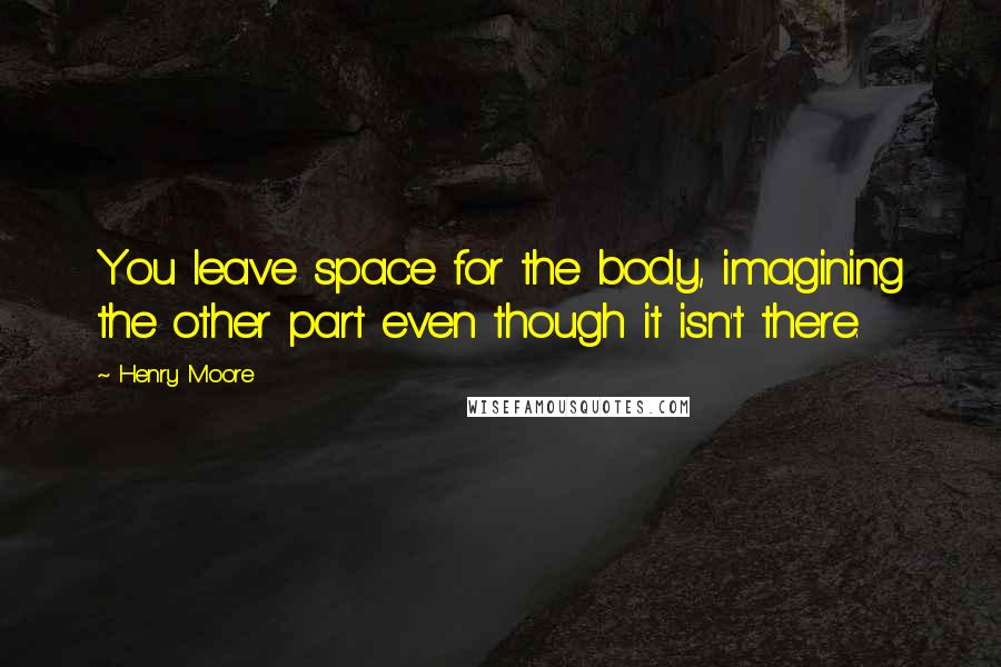 Henry Moore Quotes: You leave space for the body, imagining the other part even though it isn't there.