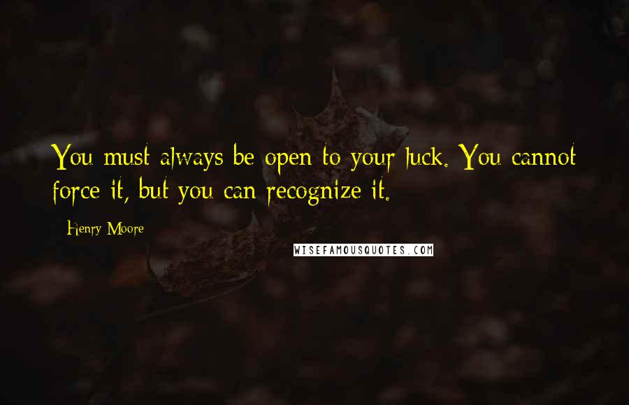 Henry Moore Quotes: You must always be open to your luck. You cannot force it, but you can recognize it.
