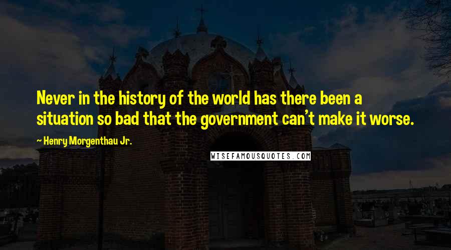 Henry Morgenthau Jr. Quotes: Never in the history of the world has there been a situation so bad that the government can't make it worse.