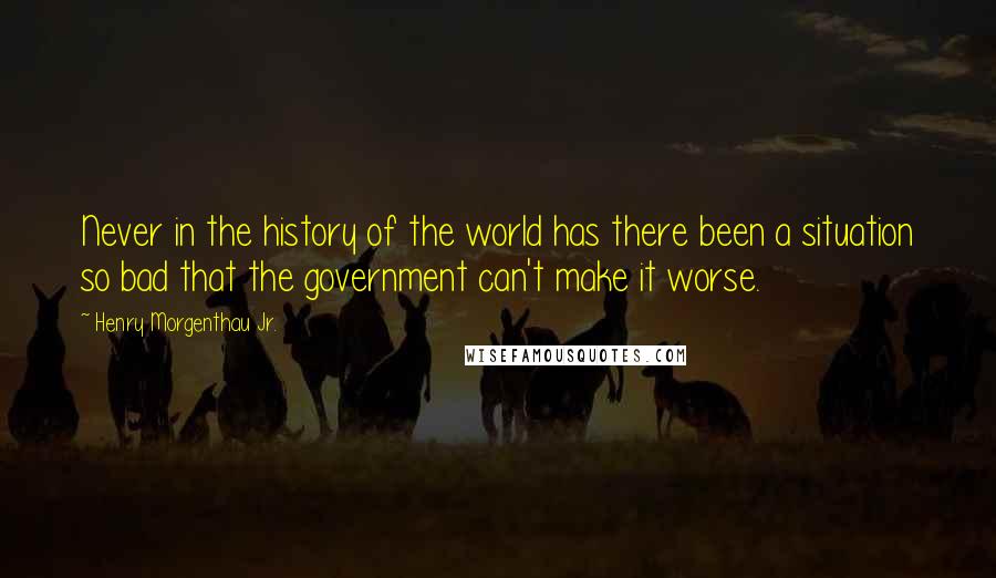 Henry Morgenthau Jr. Quotes: Never in the history of the world has there been a situation so bad that the government can't make it worse.