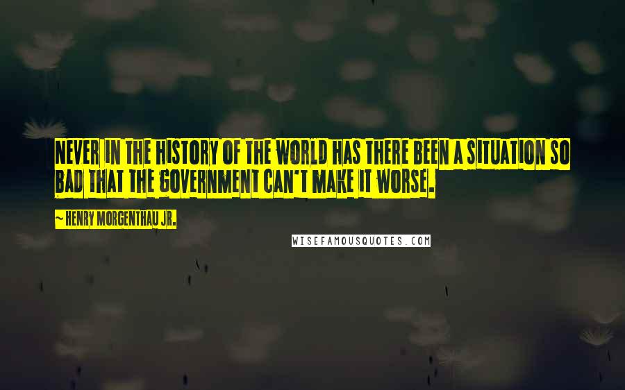 Henry Morgenthau Jr. Quotes: Never in the history of the world has there been a situation so bad that the government can't make it worse.