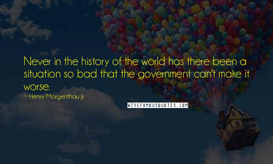 Henry Morgenthau Jr. Quotes: Never in the history of the world has there been a situation so bad that the government can't make it worse.