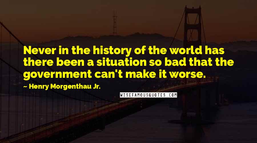 Henry Morgenthau Jr. Quotes: Never in the history of the world has there been a situation so bad that the government can't make it worse.