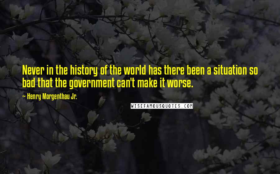 Henry Morgenthau Jr. Quotes: Never in the history of the world has there been a situation so bad that the government can't make it worse.