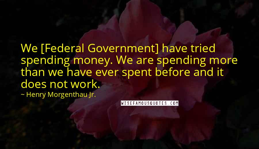 Henry Morgenthau Jr. Quotes: We [Federal Government] have tried spending money. We are spending more than we have ever spent before and it does not work.