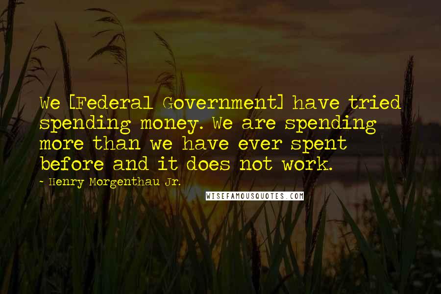 Henry Morgenthau Jr. Quotes: We [Federal Government] have tried spending money. We are spending more than we have ever spent before and it does not work.