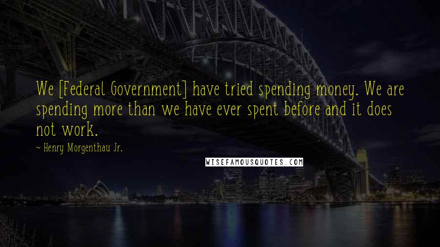 Henry Morgenthau Jr. Quotes: We [Federal Government] have tried spending money. We are spending more than we have ever spent before and it does not work.