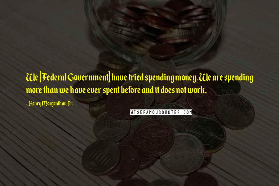 Henry Morgenthau Jr. Quotes: We [Federal Government] have tried spending money. We are spending more than we have ever spent before and it does not work.