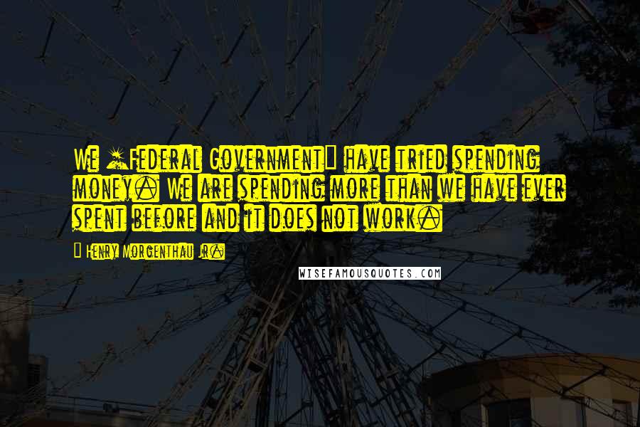 Henry Morgenthau Jr. Quotes: We [Federal Government] have tried spending money. We are spending more than we have ever spent before and it does not work.