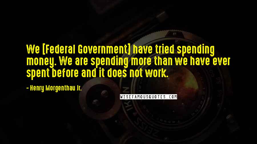 Henry Morgenthau Jr. Quotes: We [Federal Government] have tried spending money. We are spending more than we have ever spent before and it does not work.