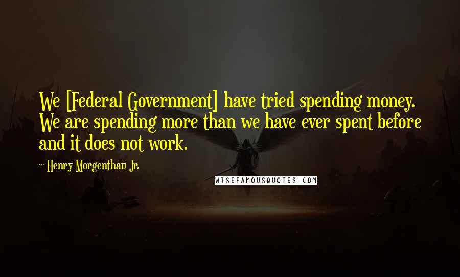 Henry Morgenthau Jr. Quotes: We [Federal Government] have tried spending money. We are spending more than we have ever spent before and it does not work.