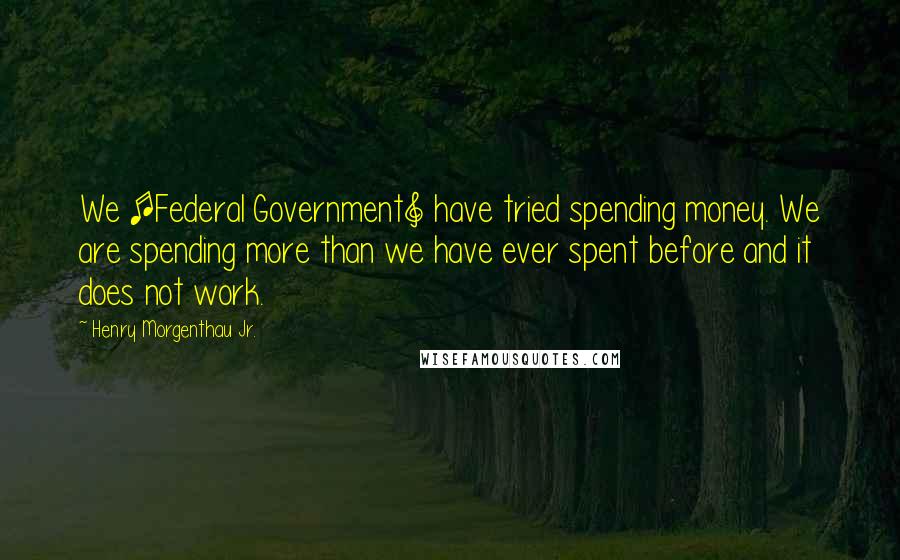 Henry Morgenthau Jr. Quotes: We [Federal Government] have tried spending money. We are spending more than we have ever spent before and it does not work.