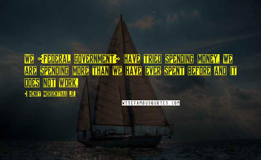 Henry Morgenthau Jr. Quotes: We [Federal Government] have tried spending money. We are spending more than we have ever spent before and it does not work.