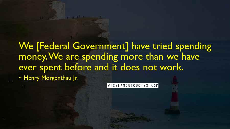 Henry Morgenthau Jr. Quotes: We [Federal Government] have tried spending money. We are spending more than we have ever spent before and it does not work.