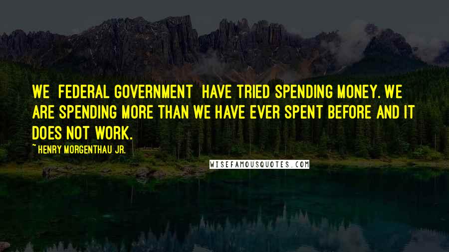 Henry Morgenthau Jr. Quotes: We [Federal Government] have tried spending money. We are spending more than we have ever spent before and it does not work.