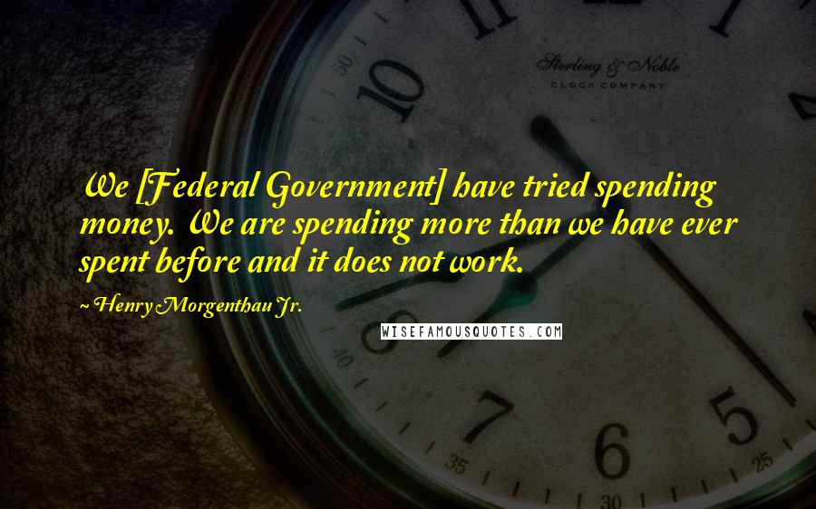 Henry Morgenthau Jr. Quotes: We [Federal Government] have tried spending money. We are spending more than we have ever spent before and it does not work.