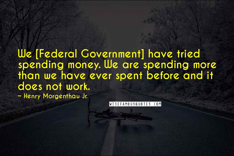 Henry Morgenthau Jr. Quotes: We [Federal Government] have tried spending money. We are spending more than we have ever spent before and it does not work.