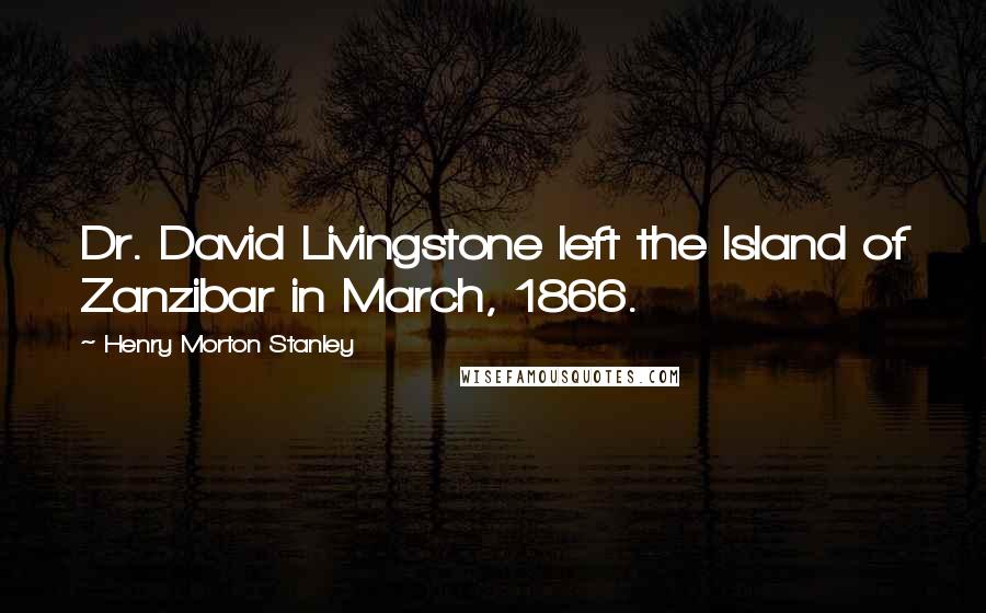 Henry Morton Stanley Quotes: Dr. David Livingstone left the Island of Zanzibar in March, 1866.