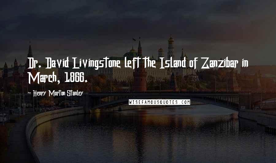 Henry Morton Stanley Quotes: Dr. David Livingstone left the Island of Zanzibar in March, 1866.