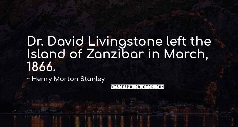 Henry Morton Stanley Quotes: Dr. David Livingstone left the Island of Zanzibar in March, 1866.