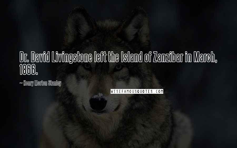 Henry Morton Stanley Quotes: Dr. David Livingstone left the Island of Zanzibar in March, 1866.