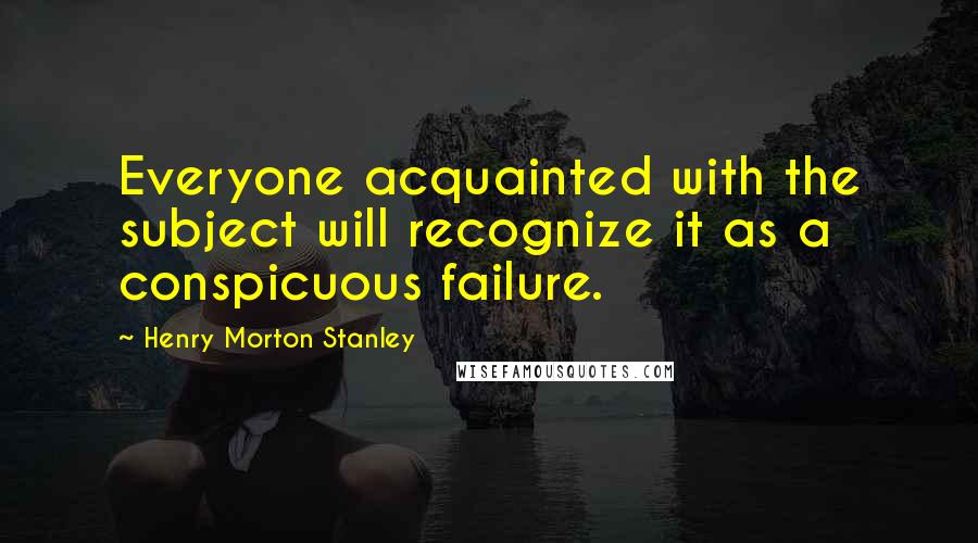 Henry Morton Stanley Quotes: Everyone acquainted with the subject will recognize it as a conspicuous failure.