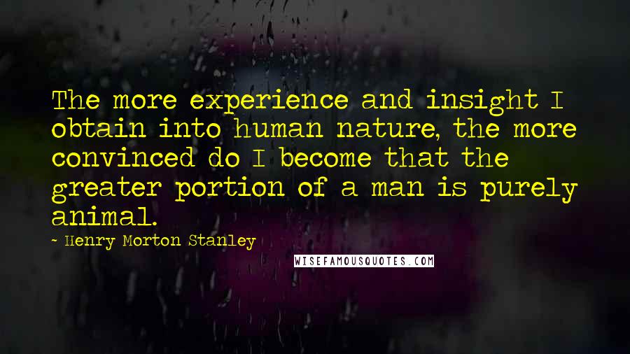 Henry Morton Stanley Quotes: The more experience and insight I obtain into human nature, the more convinced do I become that the greater portion of a man is purely animal.