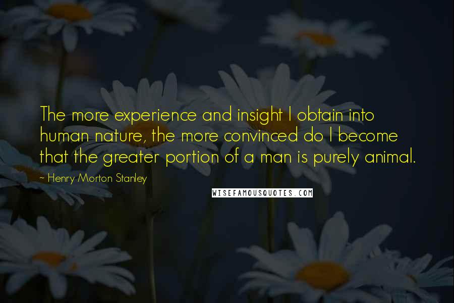 Henry Morton Stanley Quotes: The more experience and insight I obtain into human nature, the more convinced do I become that the greater portion of a man is purely animal.