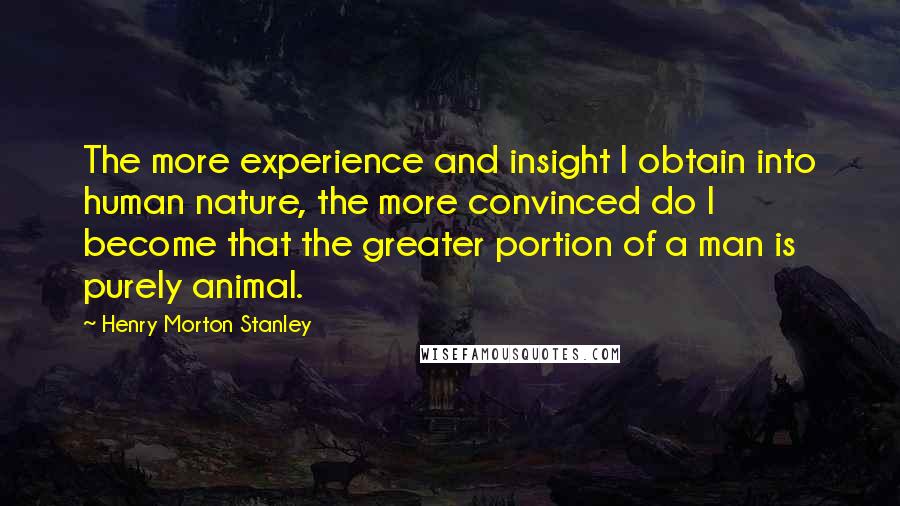 Henry Morton Stanley Quotes: The more experience and insight I obtain into human nature, the more convinced do I become that the greater portion of a man is purely animal.