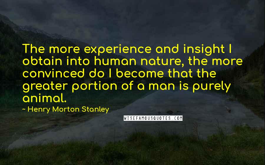 Henry Morton Stanley Quotes: The more experience and insight I obtain into human nature, the more convinced do I become that the greater portion of a man is purely animal.