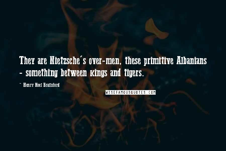 Henry Noel Brailsford Quotes: They are Nietzsche's over-men, these primitive Albanians - something between kings and tigers.