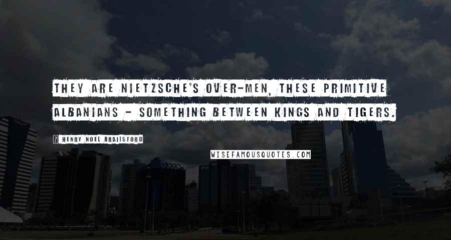 Henry Noel Brailsford Quotes: They are Nietzsche's over-men, these primitive Albanians - something between kings and tigers.