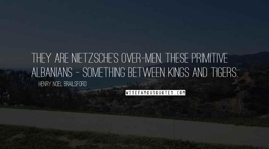 Henry Noel Brailsford Quotes: They are Nietzsche's over-men, these primitive Albanians - something between kings and tigers.