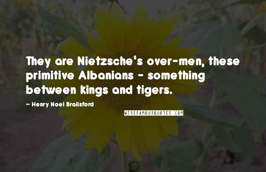 Henry Noel Brailsford Quotes: They are Nietzsche's over-men, these primitive Albanians - something between kings and tigers.